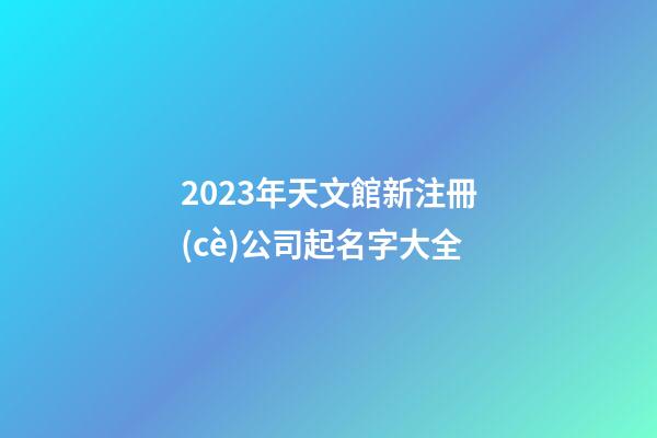 2023年天文館新注冊(cè)公司起名字大全