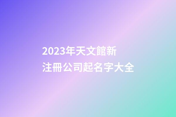2023年天文館新注冊公司起名字大全