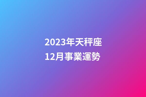 2023年天秤座12月事業運勢-第1張-星座運勢-玄機派
