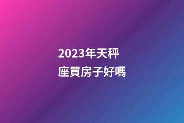 2023年天秤座買房子好嗎-第1張-星座運勢-玄機派