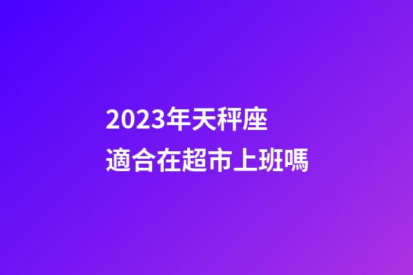 2023年天秤座適合在超市上班嗎