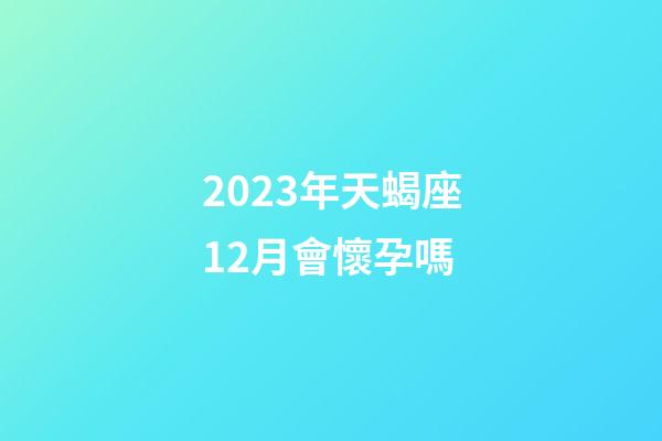 2023年天蝎座12月會懷孕嗎-第1張-星座運勢-玄機派
