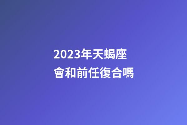 2023年天蝎座會和前任復合嗎-第1張-星座運勢-玄機派