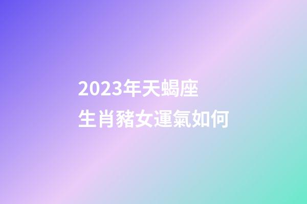 2023年天蝎座生肖豬女運氣如何-第1張-星座運勢-玄機派