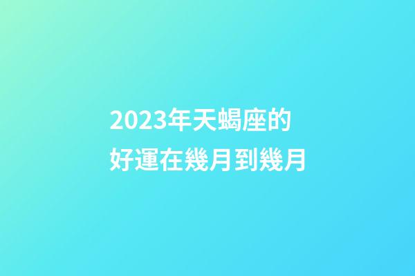 2023年天蝎座的好運在幾月到幾月-第1張-星座運勢-玄機派