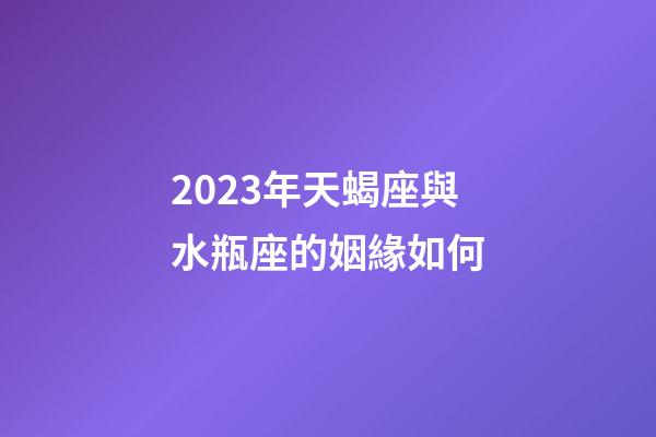 2023年天蝎座與水瓶座的姻緣如何-第1張-星座運勢-玄機派