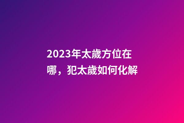 2023年太歲方位在哪，犯太歲如何化解
