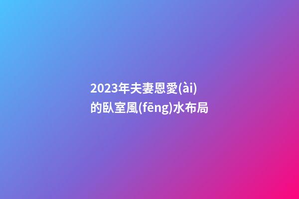 2023年夫妻恩愛(ài)的臥室風(fēng)水布局