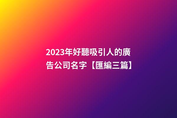 2023年好聽吸引人的廣告公司名字【匯編三篇】-第1張-公司起名-玄機(jī)派