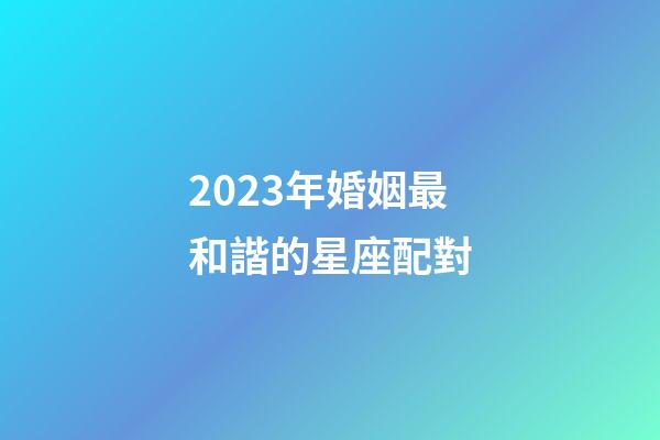 2023年婚姻最和諧的星座配對-第1張-星座運勢-玄機派