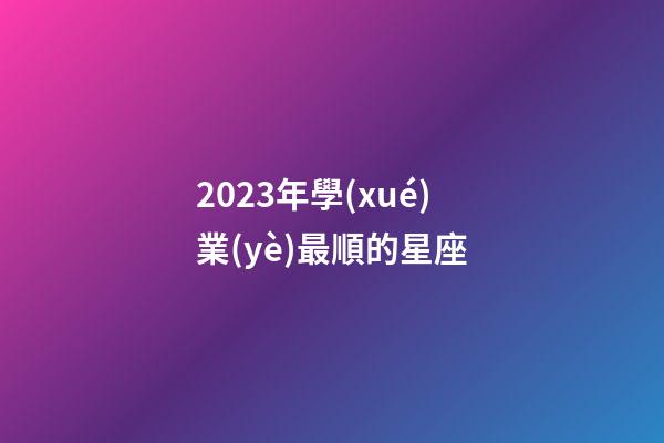 2023年學(xué)業(yè)最順的星座-第1張-星座運勢-玄機派