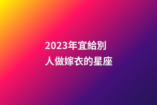 2023年宜給別人做嫁衣的星座