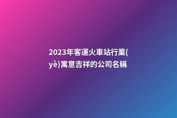 2023年客運火車站行業(yè)寓意吉祥的公司名稱