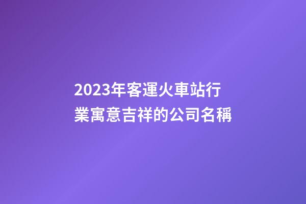 2023年客運火車站行業寓意吉祥的公司名稱