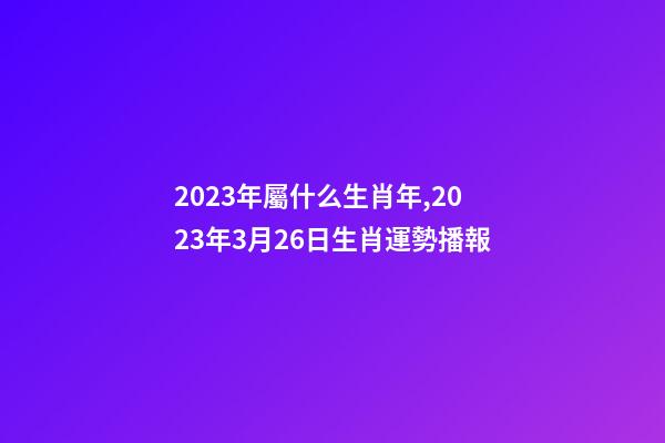 2023年屬什么生肖年,2023年3月26日生肖運勢播報-第1張-觀點-玄機派