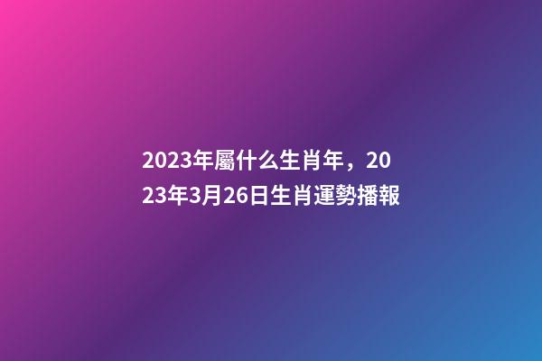 2023年屬什么生肖年，2023年3月26日生肖運勢播報-第1張-觀點-玄機派
