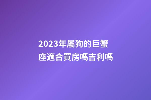 2023年屬狗的巨蟹座適合買房嗎吉利嗎-第1張-星座運勢-玄機派