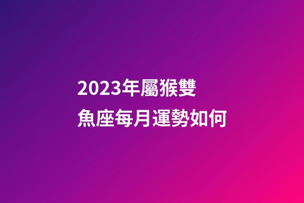 2023年屬猴雙魚座每月運勢如何-第1張-星座運勢-玄機派