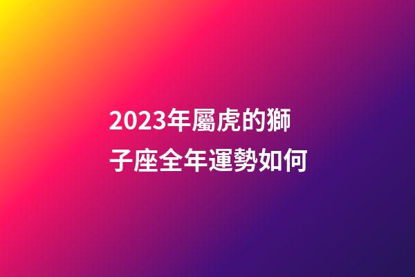 2023年屬虎的獅子座全年運勢如何-第1張-星座運勢-玄機派