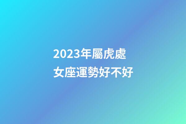 2023年屬虎處女座運勢好不好-第1張-星座運勢-玄機派