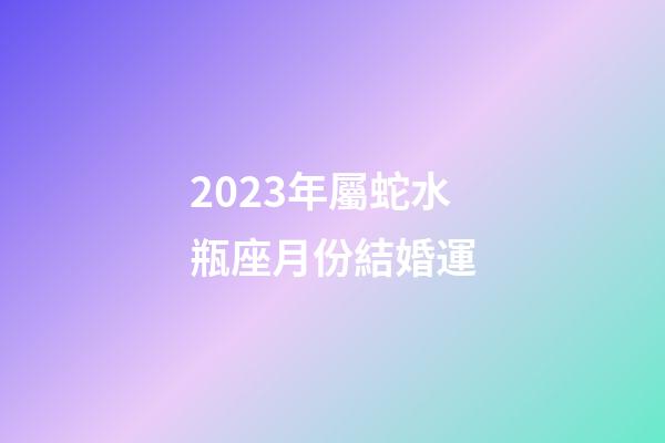 2023年屬蛇水瓶座月份結婚運-第1張-星座運勢-玄機派
