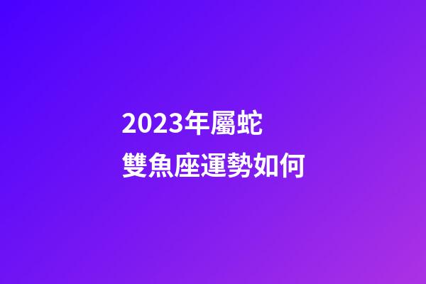 2023年屬蛇雙魚座運勢如何-第1張-星座運勢-玄機派