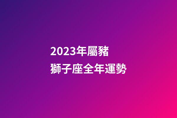 2023年屬豬獅子座全年運勢-第1張-星座運勢-玄機派