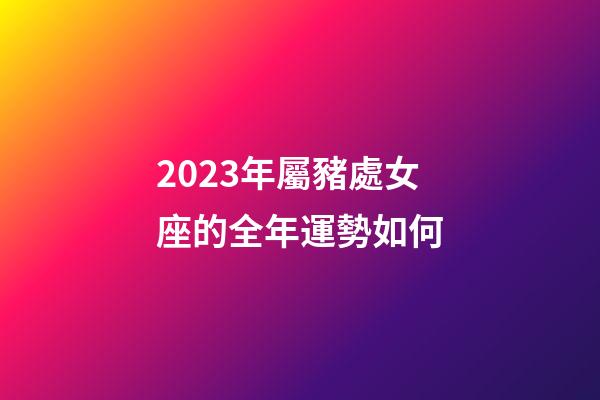 2023年屬豬處女座的全年運勢如何-第1張-星座運勢-玄機派