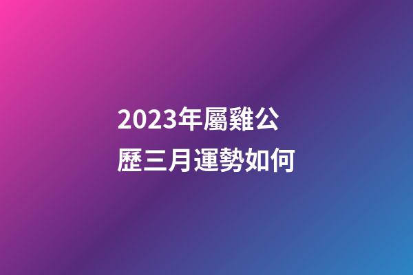 2023年屬雞公歷三月運勢如何