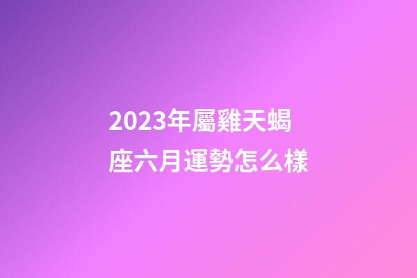 2023年屬雞天蝎座六月運勢怎么樣-第1張-星座運勢-玄機派