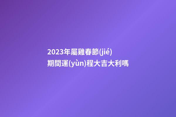 2023年屬雞春節(jié)期間運(yùn)程大吉大利嗎