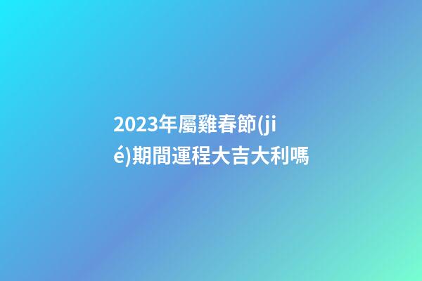 2023年屬雞春節(jié)期間運程大吉大利嗎