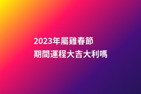 2023年屬雞春節期間運程大吉大利嗎
