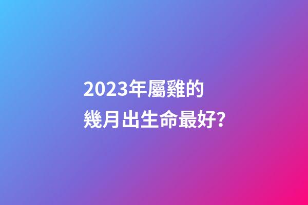 2023年屬雞的幾月出生命最好？