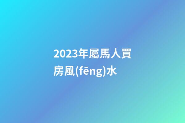 2023年屬馬人買房風(fēng)水
