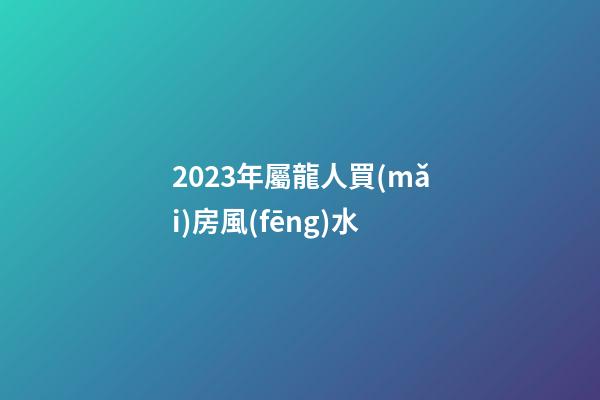2023年屬龍人買(mǎi)房風(fēng)水