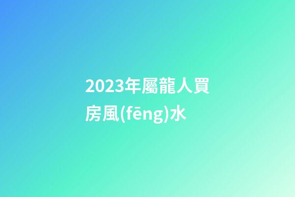 2023年屬龍人買房風(fēng)水