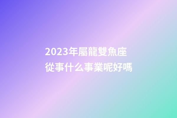 2023年屬龍雙魚座從事什么事業呢好嗎-第1張-星座運勢-玄機派