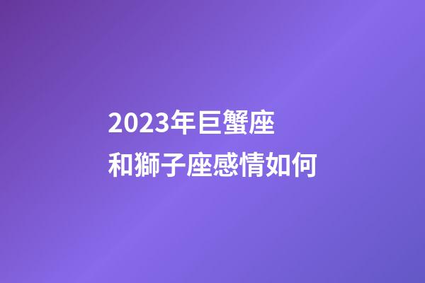 2023年巨蟹座和獅子座感情如何-第1張-星座運勢-玄機派
