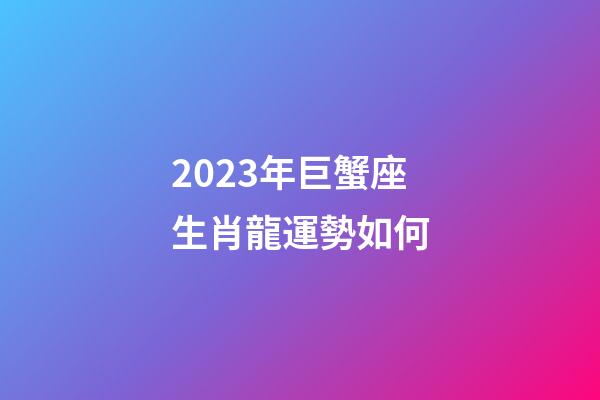 2023年巨蟹座生肖龍運勢如何-第1張-星座運勢-玄機派