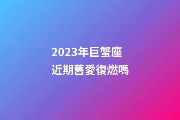 2023年巨蟹座近期舊愛復燃嗎-第1張-星座運勢-玄機派