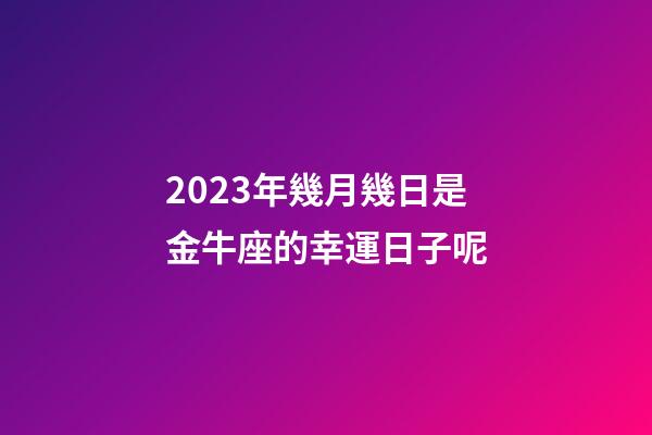 2023年幾月幾日是金牛座的幸運日子呢-第1張-星座運勢-玄機派