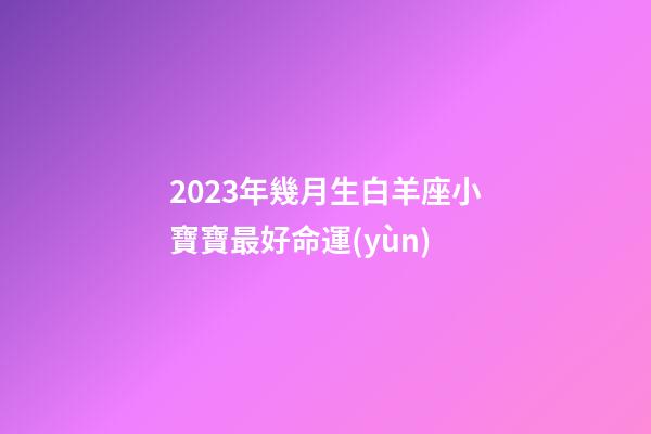 2023年幾月生白羊座小寶寶最好命運(yùn)