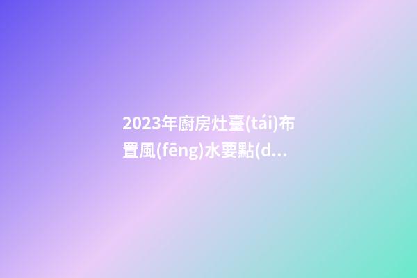 2023年廚房灶臺(tái)布置風(fēng)水要點(diǎn)