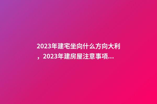 2023年建宅坐向什么方向大利，2023年建房屋注意事項(xiàng)