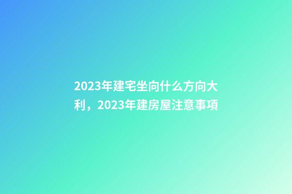 2023年建宅坐向什么方向大利，2023年建房屋注意事項