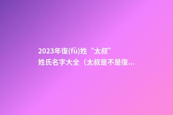 2023年復(fù)姓“太叔”姓氏名字大全（太叔是不是復(fù)姓）