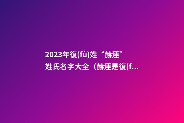 2023年復(fù)姓“赫連”姓氏名字大全（赫連是復(fù)姓）