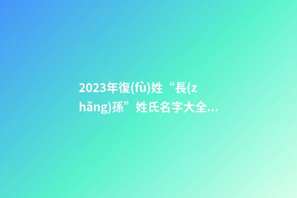 2023年復(fù)姓“長(zhǎng)孫”姓氏名字大全（復(fù)姓長(zhǎng)孫的名字）