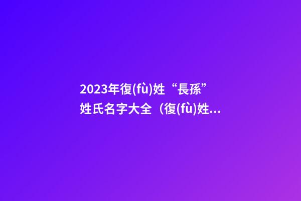 2023年復(fù)姓“長孫”姓氏名字大全（復(fù)姓長孫的名字）